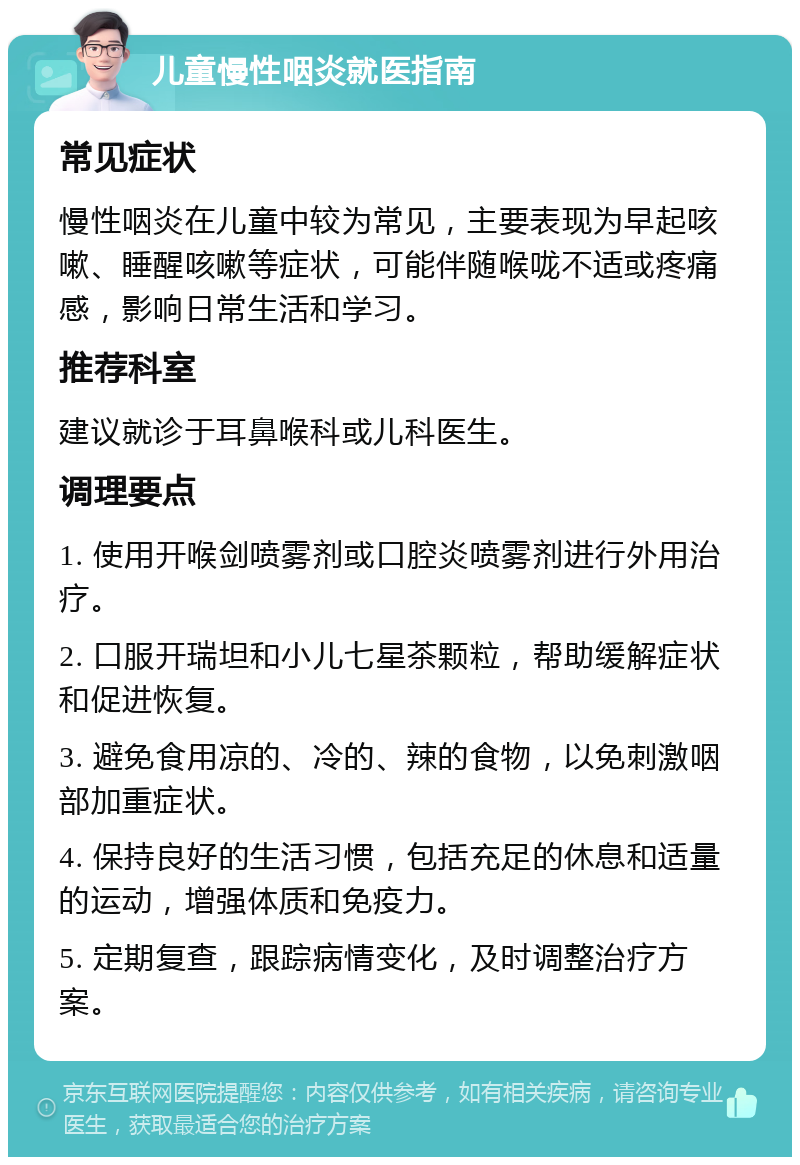 儿童慢性咽炎就医指南 常见症状 慢性咽炎在儿童中较为常见，主要表现为早起咳嗽、睡醒咳嗽等症状，可能伴随喉咙不适或疼痛感，影响日常生活和学习。 推荐科室 建议就诊于耳鼻喉科或儿科医生。 调理要点 1. 使用开喉剑喷雾剂或口腔炎喷雾剂进行外用治疗。 2. 口服开瑞坦和小儿七星茶颗粒，帮助缓解症状和促进恢复。 3. 避免食用凉的、冷的、辣的食物，以免刺激咽部加重症状。 4. 保持良好的生活习惯，包括充足的休息和适量的运动，增强体质和免疫力。 5. 定期复查，跟踪病情变化，及时调整治疗方案。