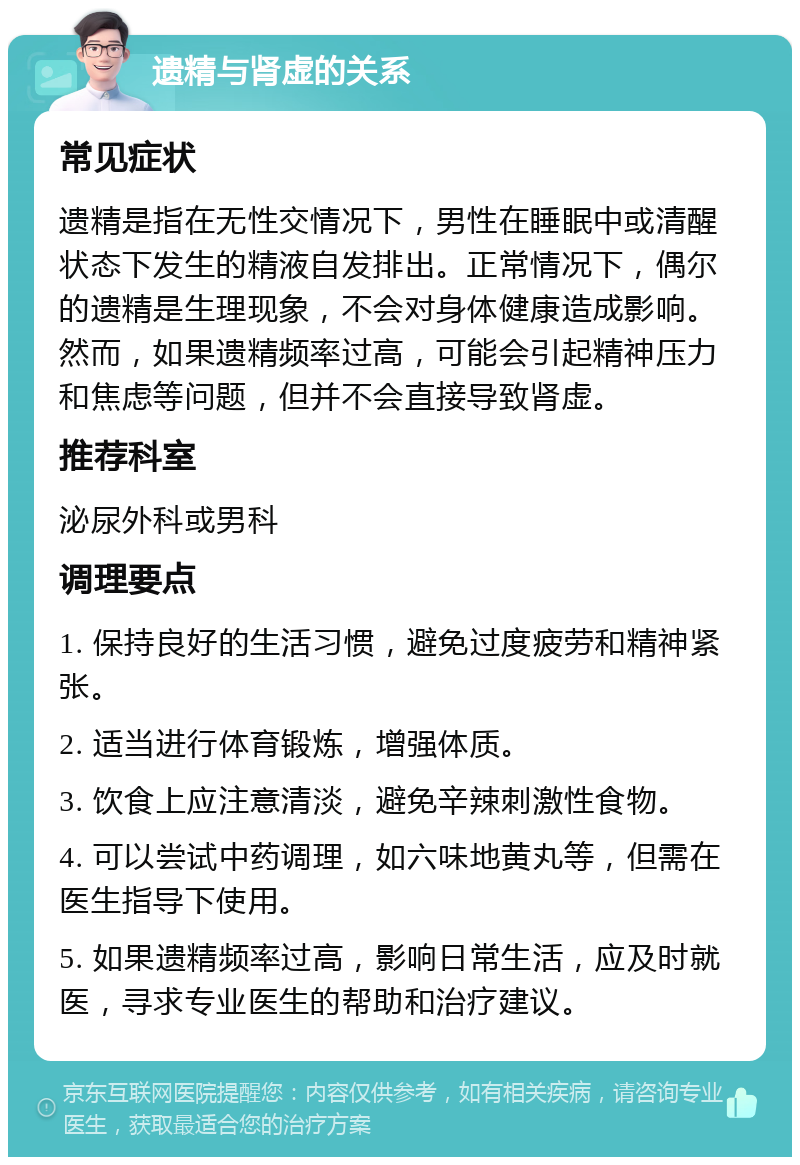 遗精与肾虚的关系 常见症状 遗精是指在无性交情况下，男性在睡眠中或清醒状态下发生的精液自发排出。正常情况下，偶尔的遗精是生理现象，不会对身体健康造成影响。然而，如果遗精频率过高，可能会引起精神压力和焦虑等问题，但并不会直接导致肾虚。 推荐科室 泌尿外科或男科 调理要点 1. 保持良好的生活习惯，避免过度疲劳和精神紧张。 2. 适当进行体育锻炼，增强体质。 3. 饮食上应注意清淡，避免辛辣刺激性食物。 4. 可以尝试中药调理，如六味地黄丸等，但需在医生指导下使用。 5. 如果遗精频率过高，影响日常生活，应及时就医，寻求专业医生的帮助和治疗建议。