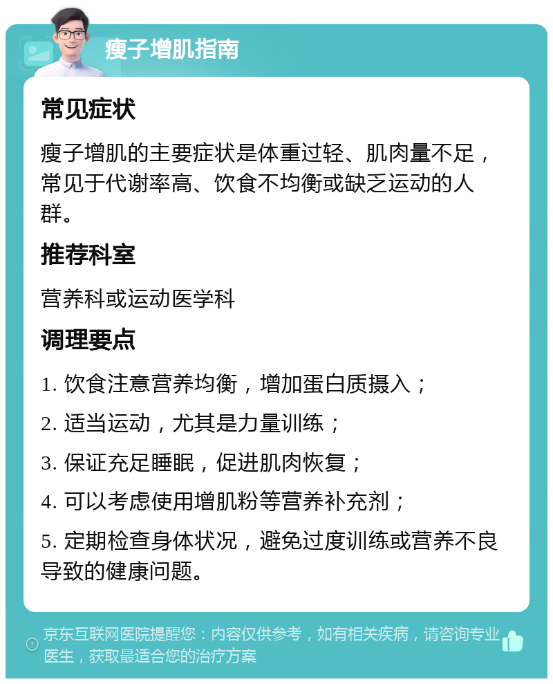 瘦子增肌指南 常见症状 瘦子增肌的主要症状是体重过轻、肌肉量不足，常见于代谢率高、饮食不均衡或缺乏运动的人群。 推荐科室 营养科或运动医学科 调理要点 1. 饮食注意营养均衡，增加蛋白质摄入； 2. 适当运动，尤其是力量训练； 3. 保证充足睡眠，促进肌肉恢复； 4. 可以考虑使用增肌粉等营养补充剂； 5. 定期检查身体状况，避免过度训练或营养不良导致的健康问题。