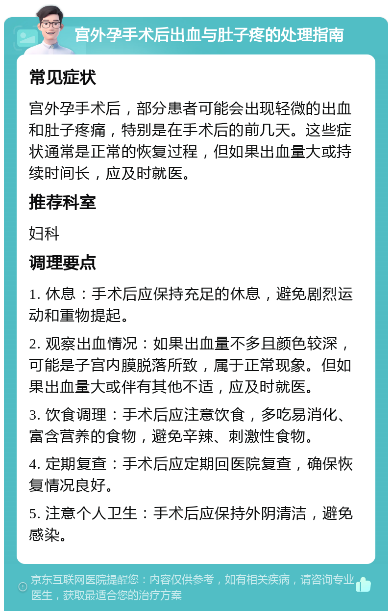 宫外孕手术后出血与肚子疼的处理指南 常见症状 宫外孕手术后，部分患者可能会出现轻微的出血和肚子疼痛，特别是在手术后的前几天。这些症状通常是正常的恢复过程，但如果出血量大或持续时间长，应及时就医。 推荐科室 妇科 调理要点 1. 休息：手术后应保持充足的休息，避免剧烈运动和重物提起。 2. 观察出血情况：如果出血量不多且颜色较深，可能是子宫内膜脱落所致，属于正常现象。但如果出血量大或伴有其他不适，应及时就医。 3. 饮食调理：手术后应注意饮食，多吃易消化、富含营养的食物，避免辛辣、刺激性食物。 4. 定期复查：手术后应定期回医院复查，确保恢复情况良好。 5. 注意个人卫生：手术后应保持外阴清洁，避免感染。