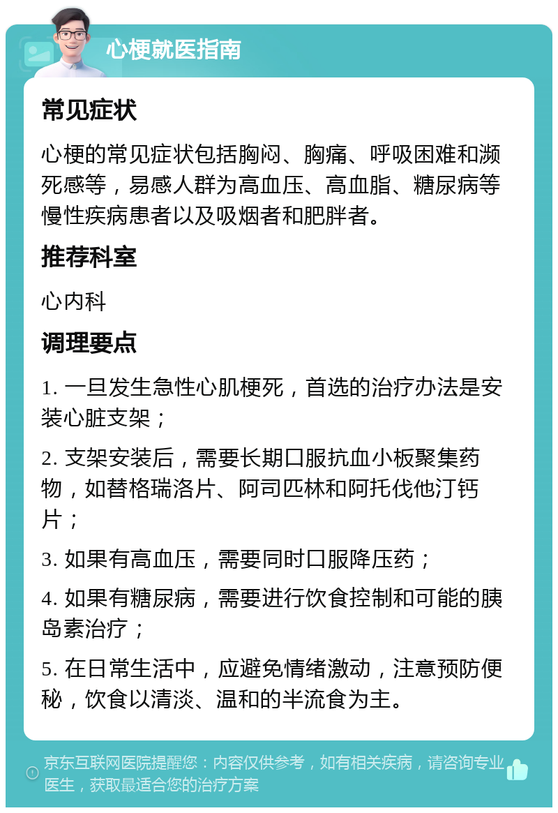 心梗就医指南 常见症状 心梗的常见症状包括胸闷、胸痛、呼吸困难和濒死感等，易感人群为高血压、高血脂、糖尿病等慢性疾病患者以及吸烟者和肥胖者。 推荐科室 心内科 调理要点 1. 一旦发生急性心肌梗死，首选的治疗办法是安装心脏支架； 2. 支架安装后，需要长期口服抗血小板聚集药物，如替格瑞洛片、阿司匹林和阿托伐他汀钙片； 3. 如果有高血压，需要同时口服降压药； 4. 如果有糖尿病，需要进行饮食控制和可能的胰岛素治疗； 5. 在日常生活中，应避免情绪激动，注意预防便秘，饮食以清淡、温和的半流食为主。