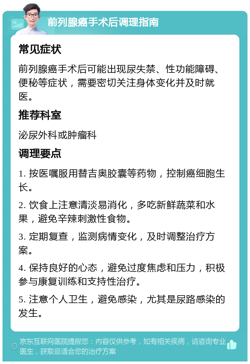 前列腺癌手术后调理指南 常见症状 前列腺癌手术后可能出现尿失禁、性功能障碍、便秘等症状，需要密切关注身体变化并及时就医。 推荐科室 泌尿外科或肿瘤科 调理要点 1. 按医嘱服用替吉奥胶囊等药物，控制癌细胞生长。 2. 饮食上注意清淡易消化，多吃新鲜蔬菜和水果，避免辛辣刺激性食物。 3. 定期复查，监测病情变化，及时调整治疗方案。 4. 保持良好的心态，避免过度焦虑和压力，积极参与康复训练和支持性治疗。 5. 注意个人卫生，避免感染，尤其是尿路感染的发生。