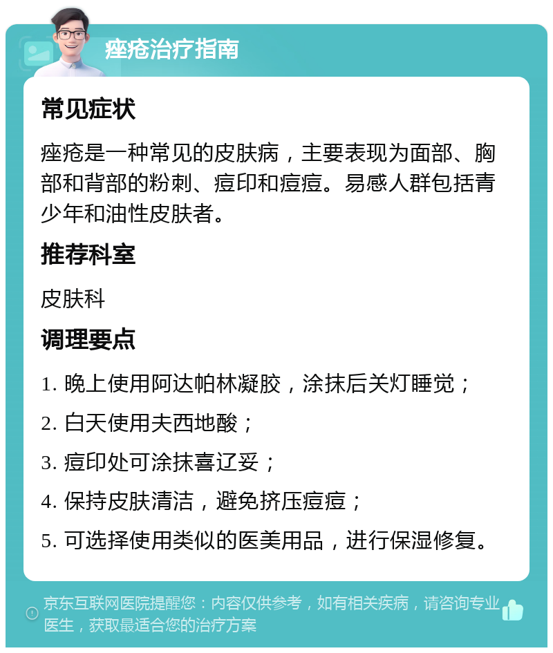 痤疮治疗指南 常见症状 痤疮是一种常见的皮肤病，主要表现为面部、胸部和背部的粉刺、痘印和痘痘。易感人群包括青少年和油性皮肤者。 推荐科室 皮肤科 调理要点 1. 晚上使用阿达帕林凝胶，涂抹后关灯睡觉； 2. 白天使用夫西地酸； 3. 痘印处可涂抹喜辽妥； 4. 保持皮肤清洁，避免挤压痘痘； 5. 可选择使用类似的医美用品，进行保湿修复。