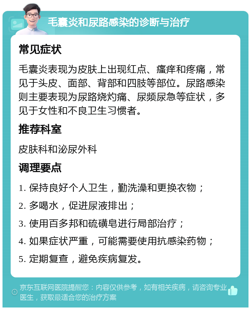 毛囊炎和尿路感染的诊断与治疗 常见症状 毛囊炎表现为皮肤上出现红点、瘙痒和疼痛，常见于头皮、面部、背部和四肢等部位。尿路感染则主要表现为尿路烧灼痛、尿频尿急等症状，多见于女性和不良卫生习惯者。 推荐科室 皮肤科和泌尿外科 调理要点 1. 保持良好个人卫生，勤洗澡和更换衣物； 2. 多喝水，促进尿液排出； 3. 使用百多邦和硫磺皂进行局部治疗； 4. 如果症状严重，可能需要使用抗感染药物； 5. 定期复查，避免疾病复发。