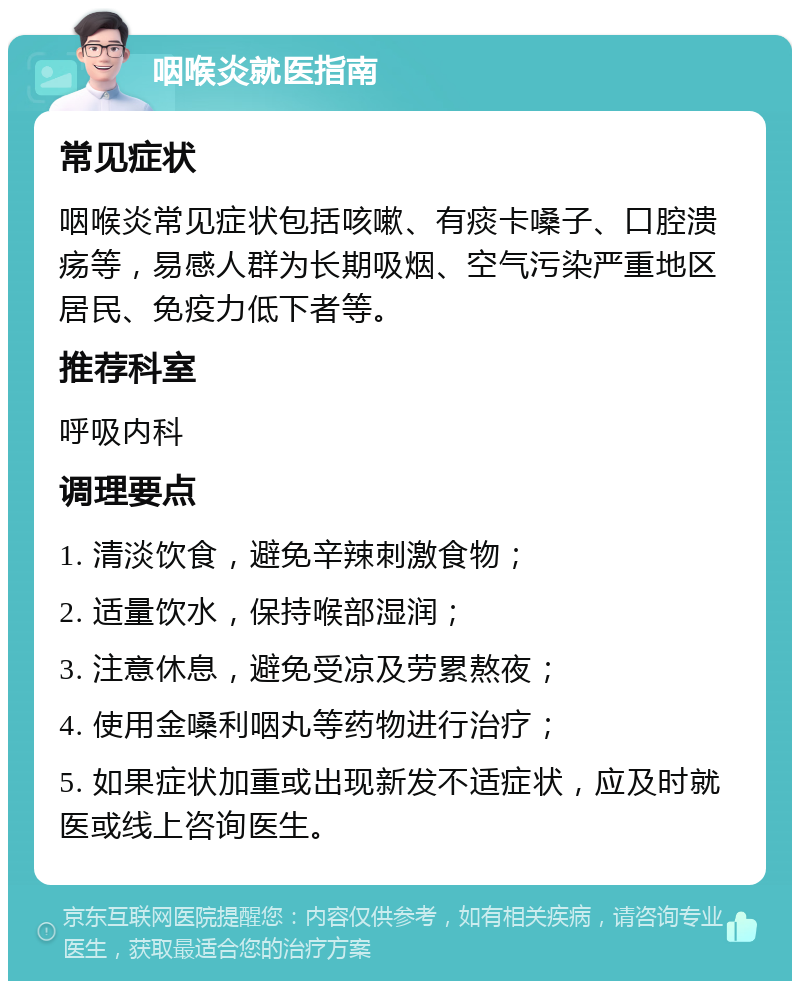 咽喉炎就医指南 常见症状 咽喉炎常见症状包括咳嗽、有痰卡嗓子、口腔溃疡等，易感人群为长期吸烟、空气污染严重地区居民、免疫力低下者等。 推荐科室 呼吸内科 调理要点 1. 清淡饮食，避免辛辣刺激食物； 2. 适量饮水，保持喉部湿润； 3. 注意休息，避免受凉及劳累熬夜； 4. 使用金嗓利咽丸等药物进行治疗； 5. 如果症状加重或出现新发不适症状，应及时就医或线上咨询医生。