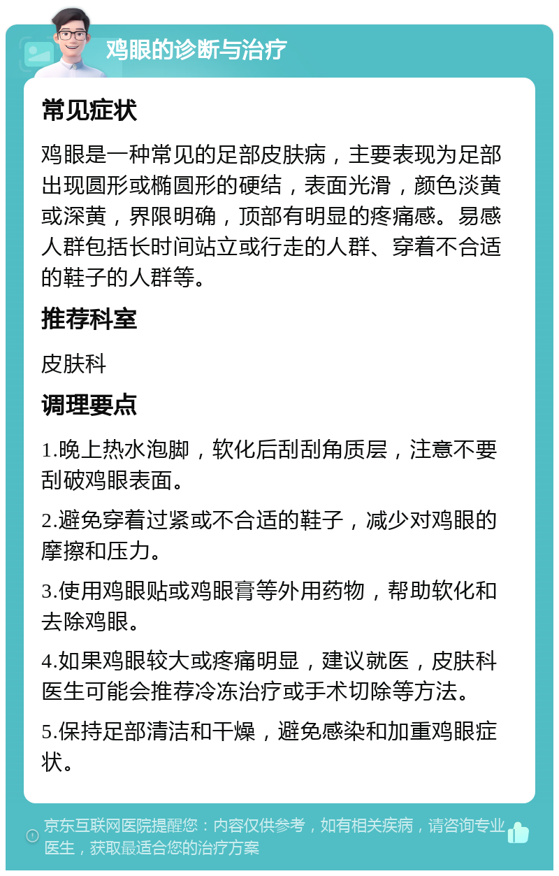 鸡眼的诊断与治疗 常见症状 鸡眼是一种常见的足部皮肤病，主要表现为足部出现圆形或椭圆形的硬结，表面光滑，颜色淡黄或深黄，界限明确，顶部有明显的疼痛感。易感人群包括长时间站立或行走的人群、穿着不合适的鞋子的人群等。 推荐科室 皮肤科 调理要点 1.晚上热水泡脚，软化后刮刮角质层，注意不要刮破鸡眼表面。 2.避免穿着过紧或不合适的鞋子，减少对鸡眼的摩擦和压力。 3.使用鸡眼贴或鸡眼膏等外用药物，帮助软化和去除鸡眼。 4.如果鸡眼较大或疼痛明显，建议就医，皮肤科医生可能会推荐冷冻治疗或手术切除等方法。 5.保持足部清洁和干燥，避免感染和加重鸡眼症状。