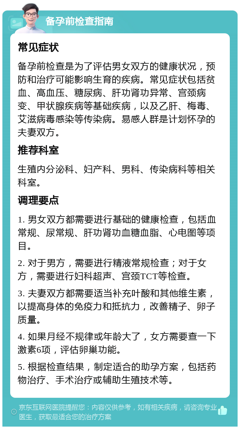 备孕前检查指南 常见症状 备孕前检查是为了评估男女双方的健康状况，预防和治疗可能影响生育的疾病。常见症状包括贫血、高血压、糖尿病、肝功肾功异常、宫颈病变、甲状腺疾病等基础疾病，以及乙肝、梅毒、艾滋病毒感染等传染病。易感人群是计划怀孕的夫妻双方。 推荐科室 生殖内分泌科、妇产科、男科、传染病科等相关科室。 调理要点 1. 男女双方都需要进行基础的健康检查，包括血常规、尿常规、肝功肾功血糖血脂、心电图等项目。 2. 对于男方，需要进行精液常规检查；对于女方，需要进行妇科超声、宫颈TCT等检查。 3. 夫妻双方都需要适当补充叶酸和其他维生素，以提高身体的免疫力和抵抗力，改善精子、卵子质量。 4. 如果月经不规律或年龄大了，女方需要查一下激素6项，评估卵巢功能。 5. 根据检查结果，制定适合的助孕方案，包括药物治疗、手术治疗或辅助生殖技术等。