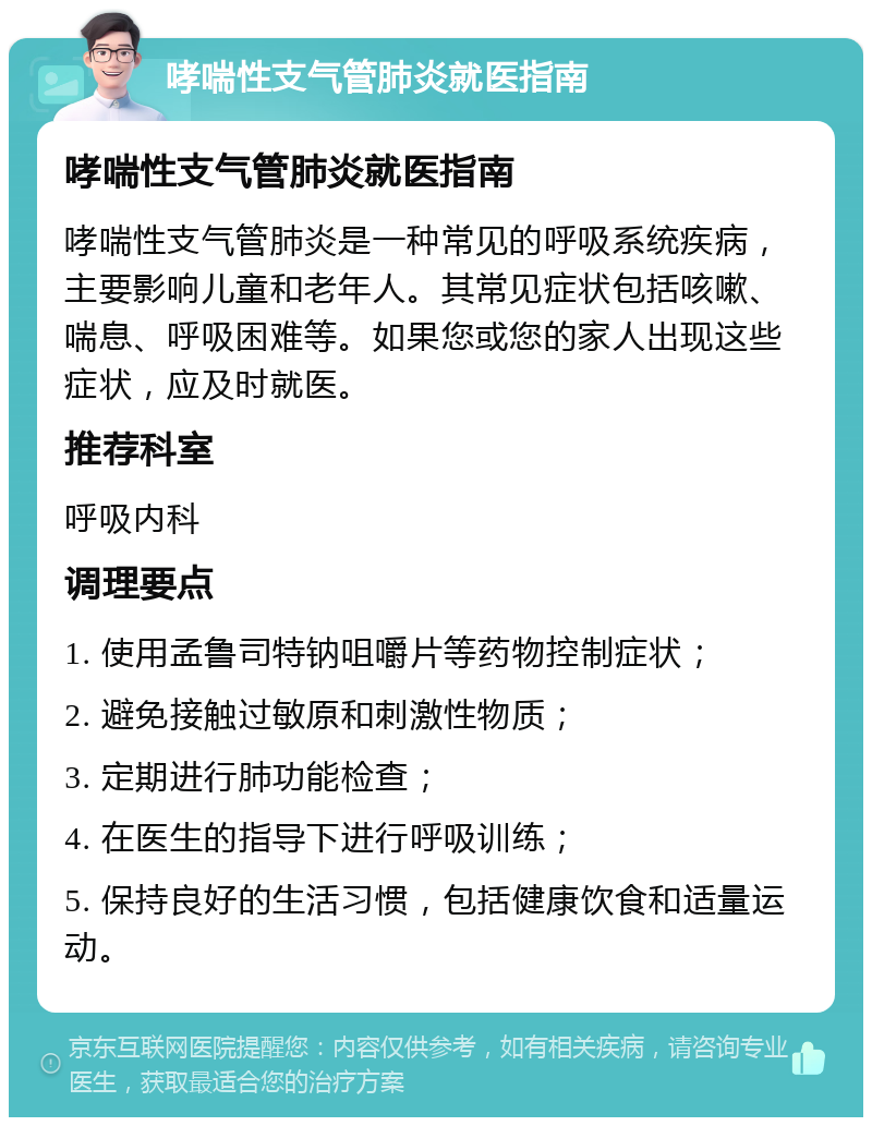 哮喘性支气管肺炎就医指南 哮喘性支气管肺炎就医指南 哮喘性支气管肺炎是一种常见的呼吸系统疾病，主要影响儿童和老年人。其常见症状包括咳嗽、喘息、呼吸困难等。如果您或您的家人出现这些症状，应及时就医。 推荐科室 呼吸内科 调理要点 1. 使用孟鲁司特钠咀嚼片等药物控制症状； 2. 避免接触过敏原和刺激性物质； 3. 定期进行肺功能检查； 4. 在医生的指导下进行呼吸训练； 5. 保持良好的生活习惯，包括健康饮食和适量运动。