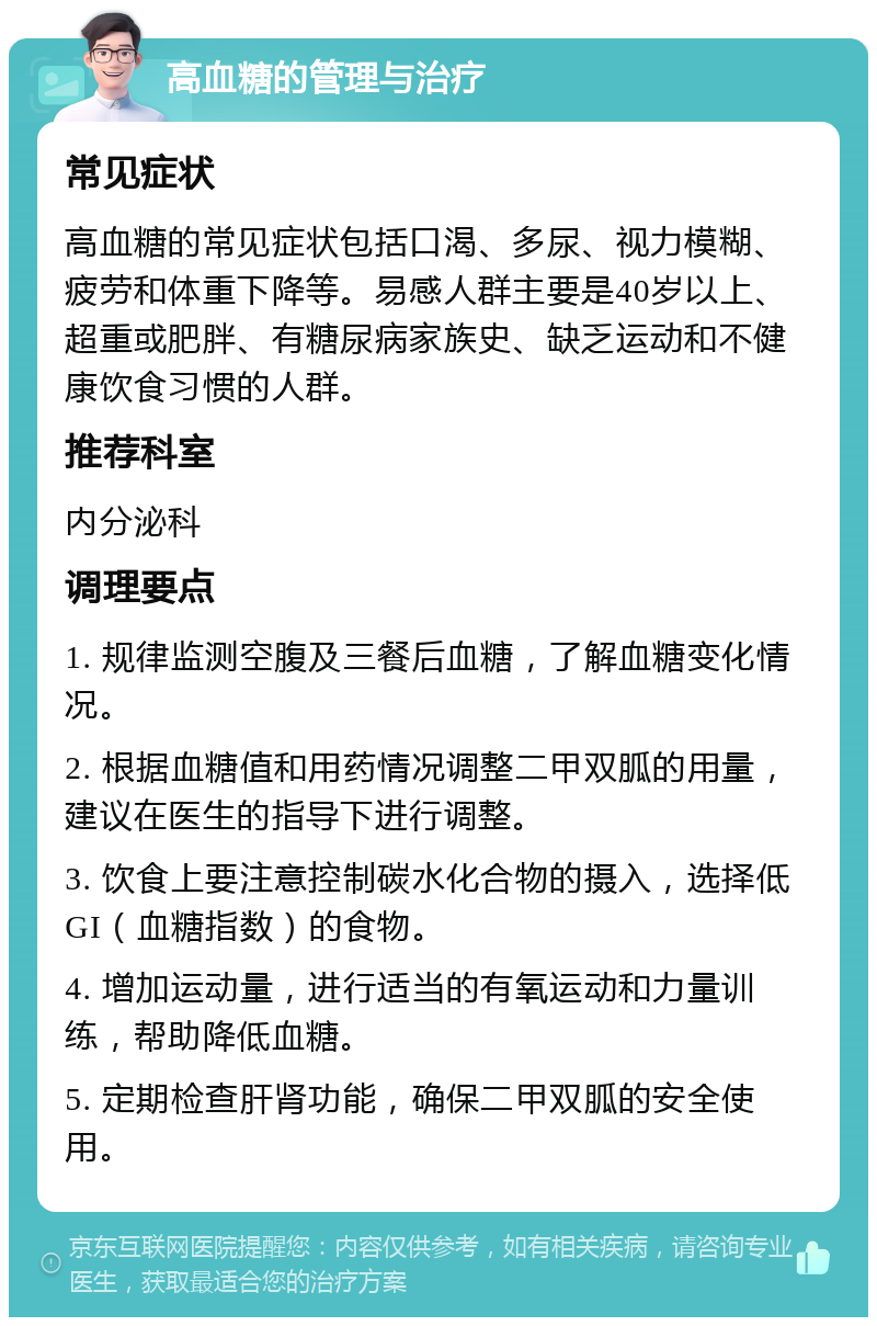 高血糖的管理与治疗 常见症状 高血糖的常见症状包括口渴、多尿、视力模糊、疲劳和体重下降等。易感人群主要是40岁以上、超重或肥胖、有糖尿病家族史、缺乏运动和不健康饮食习惯的人群。 推荐科室 内分泌科 调理要点 1. 规律监测空腹及三餐后血糖，了解血糖变化情况。 2. 根据血糖值和用药情况调整二甲双胍的用量，建议在医生的指导下进行调整。 3. 饮食上要注意控制碳水化合物的摄入，选择低GI（血糖指数）的食物。 4. 增加运动量，进行适当的有氧运动和力量训练，帮助降低血糖。 5. 定期检查肝肾功能，确保二甲双胍的安全使用。