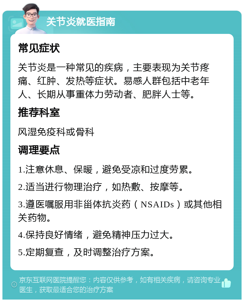 关节炎就医指南 常见症状 关节炎是一种常见的疾病，主要表现为关节疼痛、红肿、发热等症状。易感人群包括中老年人、长期从事重体力劳动者、肥胖人士等。 推荐科室 风湿免疫科或骨科 调理要点 1.注意休息、保暖，避免受凉和过度劳累。 2.适当进行物理治疗，如热敷、按摩等。 3.遵医嘱服用非甾体抗炎药（NSAIDs）或其他相关药物。 4.保持良好情绪，避免精神压力过大。 5.定期复查，及时调整治疗方案。