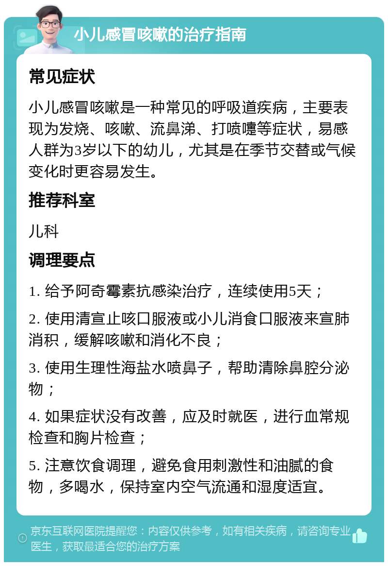 小儿感冒咳嗽的治疗指南 常见症状 小儿感冒咳嗽是一种常见的呼吸道疾病，主要表现为发烧、咳嗽、流鼻涕、打喷嚏等症状，易感人群为3岁以下的幼儿，尤其是在季节交替或气候变化时更容易发生。 推荐科室 儿科 调理要点 1. 给予阿奇霉素抗感染治疗，连续使用5天； 2. 使用清宣止咳口服液或小儿消食口服液来宣肺消积，缓解咳嗽和消化不良； 3. 使用生理性海盐水喷鼻子，帮助清除鼻腔分泌物； 4. 如果症状没有改善，应及时就医，进行血常规检查和胸片检查； 5. 注意饮食调理，避免食用刺激性和油腻的食物，多喝水，保持室内空气流通和湿度适宜。