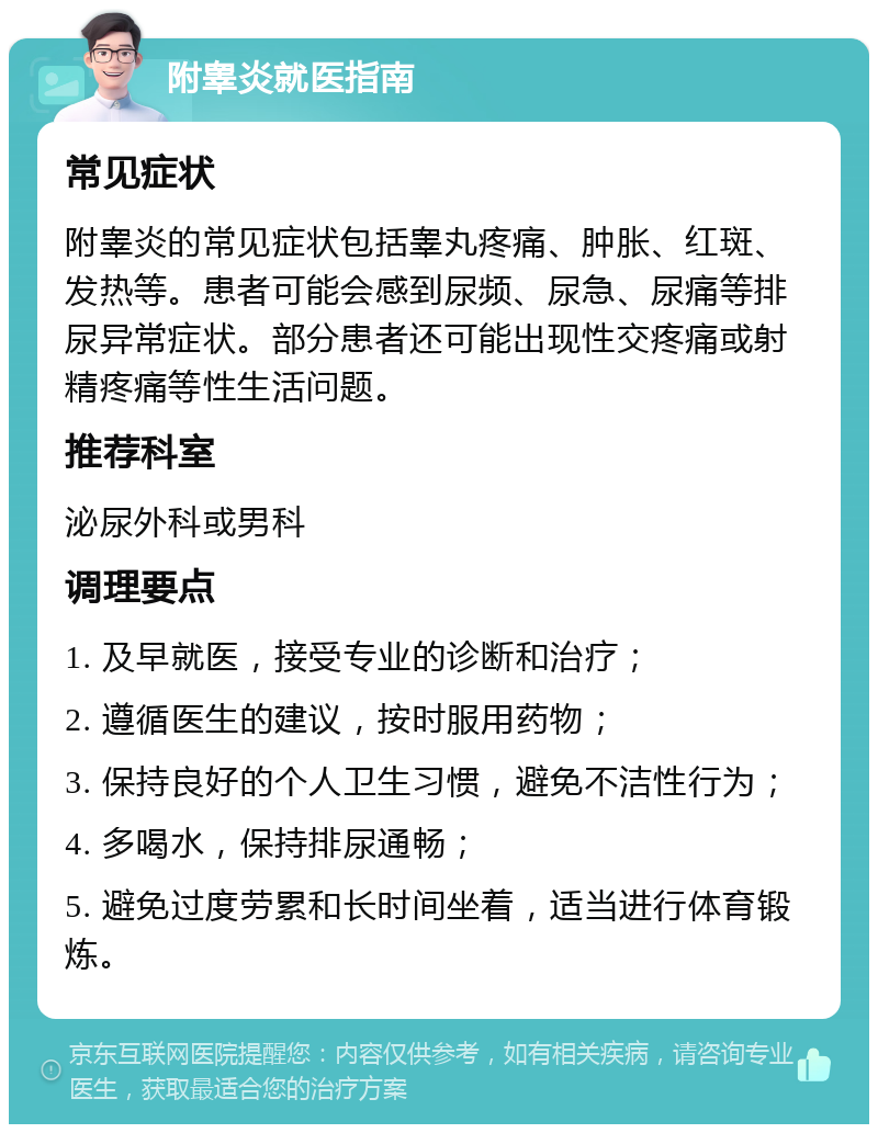 附睾炎就医指南 常见症状 附睾炎的常见症状包括睾丸疼痛、肿胀、红斑、发热等。患者可能会感到尿频、尿急、尿痛等排尿异常症状。部分患者还可能出现性交疼痛或射精疼痛等性生活问题。 推荐科室 泌尿外科或男科 调理要点 1. 及早就医，接受专业的诊断和治疗； 2. 遵循医生的建议，按时服用药物； 3. 保持良好的个人卫生习惯，避免不洁性行为； 4. 多喝水，保持排尿通畅； 5. 避免过度劳累和长时间坐着，适当进行体育锻炼。