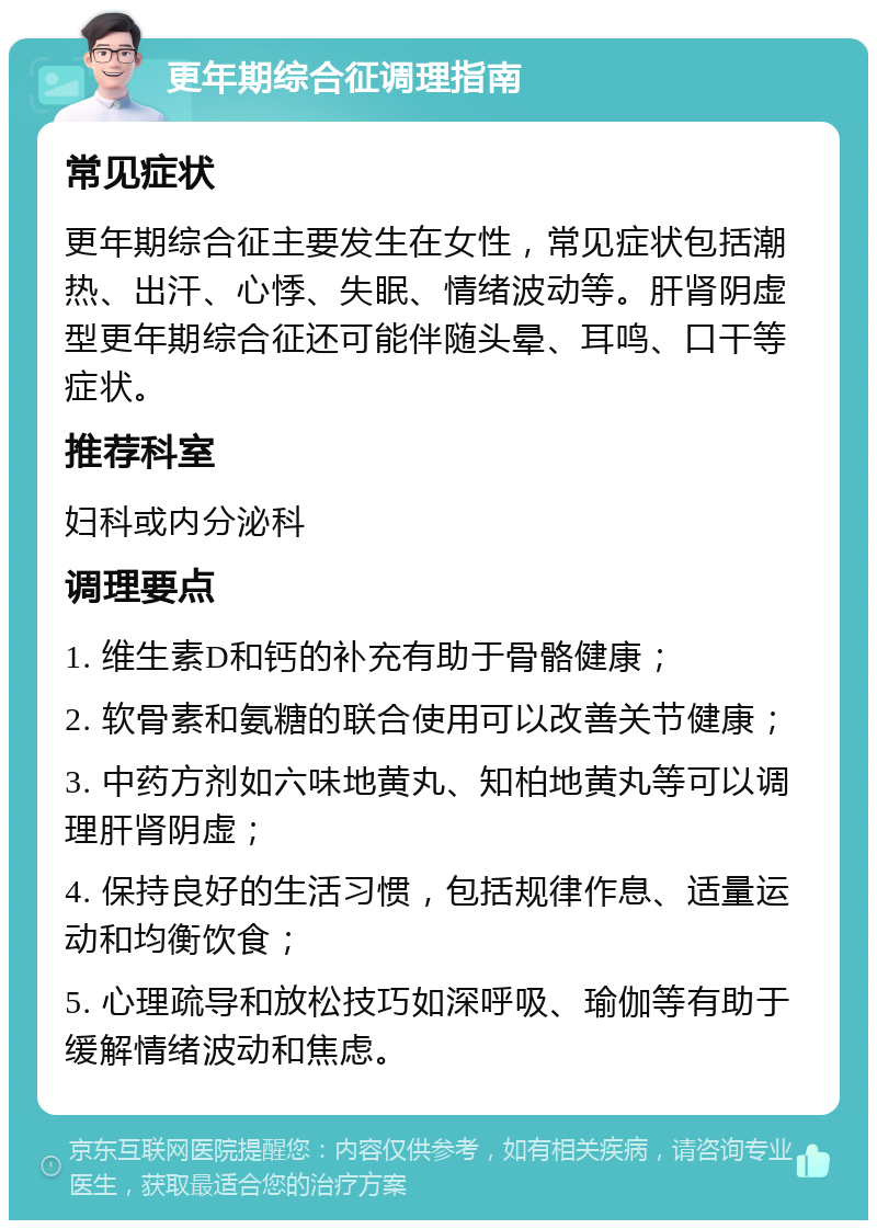 更年期综合征调理指南 常见症状 更年期综合征主要发生在女性，常见症状包括潮热、出汗、心悸、失眠、情绪波动等。肝肾阴虚型更年期综合征还可能伴随头晕、耳鸣、口干等症状。 推荐科室 妇科或内分泌科 调理要点 1. 维生素D和钙的补充有助于骨骼健康； 2. 软骨素和氨糖的联合使用可以改善关节健康； 3. 中药方剂如六味地黄丸、知柏地黄丸等可以调理肝肾阴虚； 4. 保持良好的生活习惯，包括规律作息、适量运动和均衡饮食； 5. 心理疏导和放松技巧如深呼吸、瑜伽等有助于缓解情绪波动和焦虑。