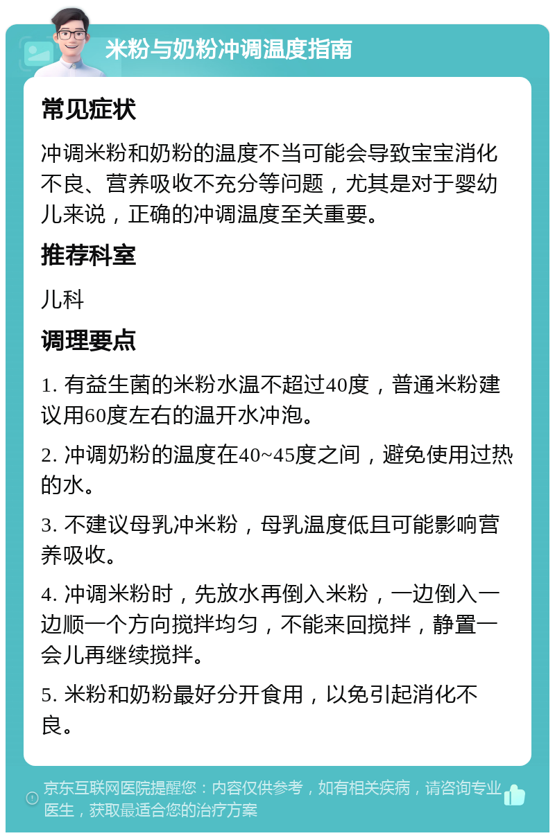 米粉与奶粉冲调温度指南 常见症状 冲调米粉和奶粉的温度不当可能会导致宝宝消化不良、营养吸收不充分等问题，尤其是对于婴幼儿来说，正确的冲调温度至关重要。 推荐科室 儿科 调理要点 1. 有益生菌的米粉水温不超过40度，普通米粉建议用60度左右的温开水冲泡。 2. 冲调奶粉的温度在40~45度之间，避免使用过热的水。 3. 不建议母乳冲米粉，母乳温度低且可能影响营养吸收。 4. 冲调米粉时，先放水再倒入米粉，一边倒入一边顺一个方向搅拌均匀，不能来回搅拌，静置一会儿再继续搅拌。 5. 米粉和奶粉最好分开食用，以免引起消化不良。