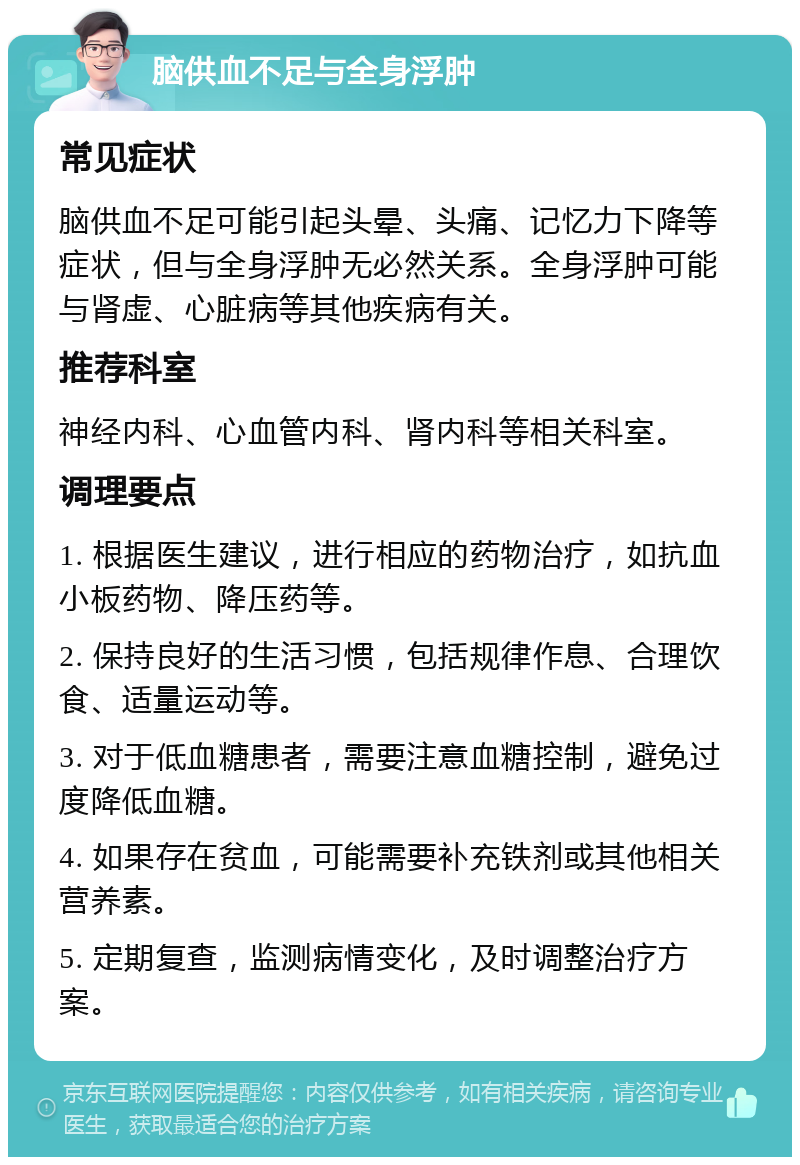 脑供血不足与全身浮肿 常见症状 脑供血不足可能引起头晕、头痛、记忆力下降等症状，但与全身浮肿无必然关系。全身浮肿可能与肾虚、心脏病等其他疾病有关。 推荐科室 神经内科、心血管内科、肾内科等相关科室。 调理要点 1. 根据医生建议，进行相应的药物治疗，如抗血小板药物、降压药等。 2. 保持良好的生活习惯，包括规律作息、合理饮食、适量运动等。 3. 对于低血糖患者，需要注意血糖控制，避免过度降低血糖。 4. 如果存在贫血，可能需要补充铁剂或其他相关营养素。 5. 定期复查，监测病情变化，及时调整治疗方案。