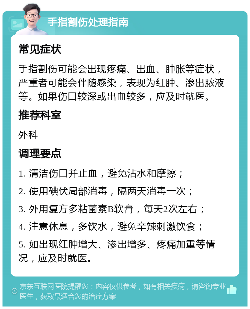 手指割伤处理指南 常见症状 手指割伤可能会出现疼痛、出血、肿胀等症状，严重者可能会伴随感染，表现为红肿、渗出脓液等。如果伤口较深或出血较多，应及时就医。 推荐科室 外科 调理要点 1. 清洁伤口并止血，避免沾水和摩擦； 2. 使用碘伏局部消毒，隔两天消毒一次； 3. 外用复方多粘菌素B软膏，每天2次左右； 4. 注意休息，多饮水，避免辛辣刺激饮食； 5. 如出现红肿增大、渗出增多、疼痛加重等情况，应及时就医。