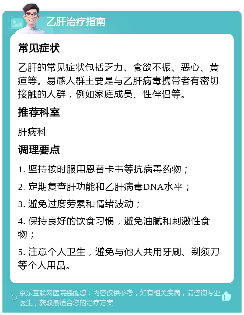 乙肝治疗指南 常见症状 乙肝的常见症状包括乏力、食欲不振、恶心、黄疸等。易感人群主要是与乙肝病毒携带者有密切接触的人群，例如家庭成员、性伴侣等。 推荐科室 肝病科 调理要点 1. 坚持按时服用恩替卡韦等抗病毒药物； 2. 定期复查肝功能和乙肝病毒DNA水平； 3. 避免过度劳累和情绪波动； 4. 保持良好的饮食习惯，避免油腻和刺激性食物； 5. 注意个人卫生，避免与他人共用牙刷、剃须刀等个人用品。