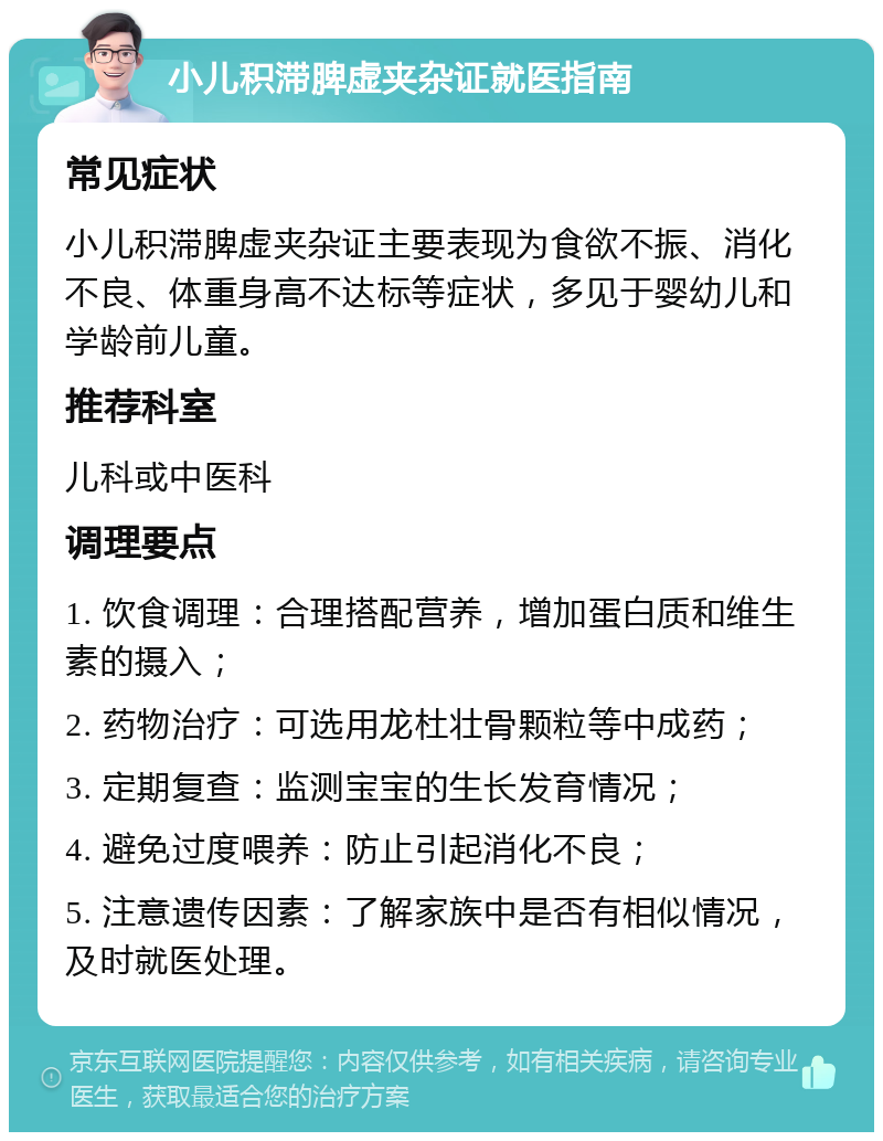 小儿积滞脾虚夹杂证就医指南 常见症状 小儿积滞脾虚夹杂证主要表现为食欲不振、消化不良、体重身高不达标等症状，多见于婴幼儿和学龄前儿童。 推荐科室 儿科或中医科 调理要点 1. 饮食调理：合理搭配营养，增加蛋白质和维生素的摄入； 2. 药物治疗：可选用龙杜壮骨颗粒等中成药； 3. 定期复查：监测宝宝的生长发育情况； 4. 避免过度喂养：防止引起消化不良； 5. 注意遗传因素：了解家族中是否有相似情况，及时就医处理。