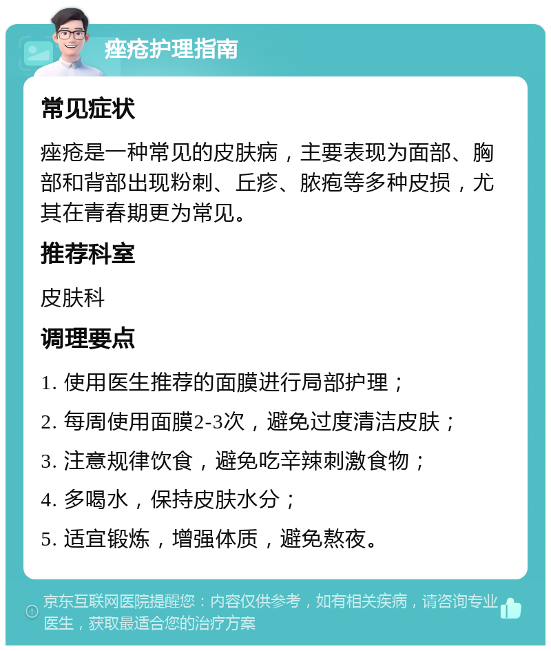 痤疮护理指南 常见症状 痤疮是一种常见的皮肤病，主要表现为面部、胸部和背部出现粉刺、丘疹、脓疱等多种皮损，尤其在青春期更为常见。 推荐科室 皮肤科 调理要点 1. 使用医生推荐的面膜进行局部护理； 2. 每周使用面膜2-3次，避免过度清洁皮肤； 3. 注意规律饮食，避免吃辛辣刺激食物； 4. 多喝水，保持皮肤水分； 5. 适宜锻炼，增强体质，避免熬夜。