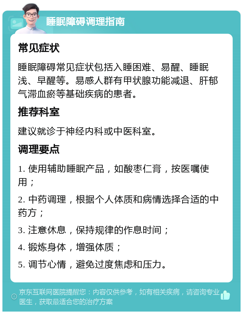 睡眠障碍调理指南 常见症状 睡眠障碍常见症状包括入睡困难、易醒、睡眠浅、早醒等。易感人群有甲状腺功能减退、肝郁气滞血瘀等基础疾病的患者。 推荐科室 建议就诊于神经内科或中医科室。 调理要点 1. 使用辅助睡眠产品，如酸枣仁膏，按医嘱使用； 2. 中药调理，根据个人体质和病情选择合适的中药方； 3. 注意休息，保持规律的作息时间； 4. 锻炼身体，增强体质； 5. 调节心情，避免过度焦虑和压力。