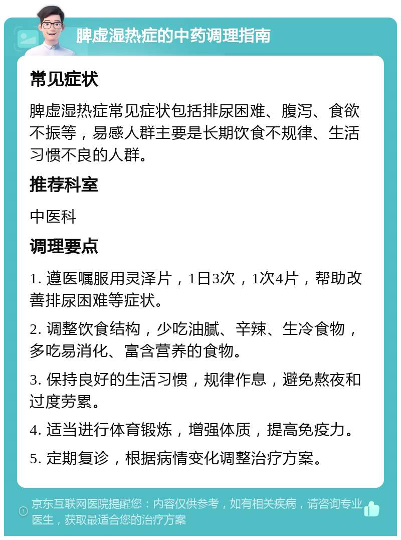 脾虚湿热症的中药调理指南 常见症状 脾虚湿热症常见症状包括排尿困难、腹泻、食欲不振等，易感人群主要是长期饮食不规律、生活习惯不良的人群。 推荐科室 中医科 调理要点 1. 遵医嘱服用灵泽片，1日3次，1次4片，帮助改善排尿困难等症状。 2. 调整饮食结构，少吃油腻、辛辣、生冷食物，多吃易消化、富含营养的食物。 3. 保持良好的生活习惯，规律作息，避免熬夜和过度劳累。 4. 适当进行体育锻炼，增强体质，提高免疫力。 5. 定期复诊，根据病情变化调整治疗方案。