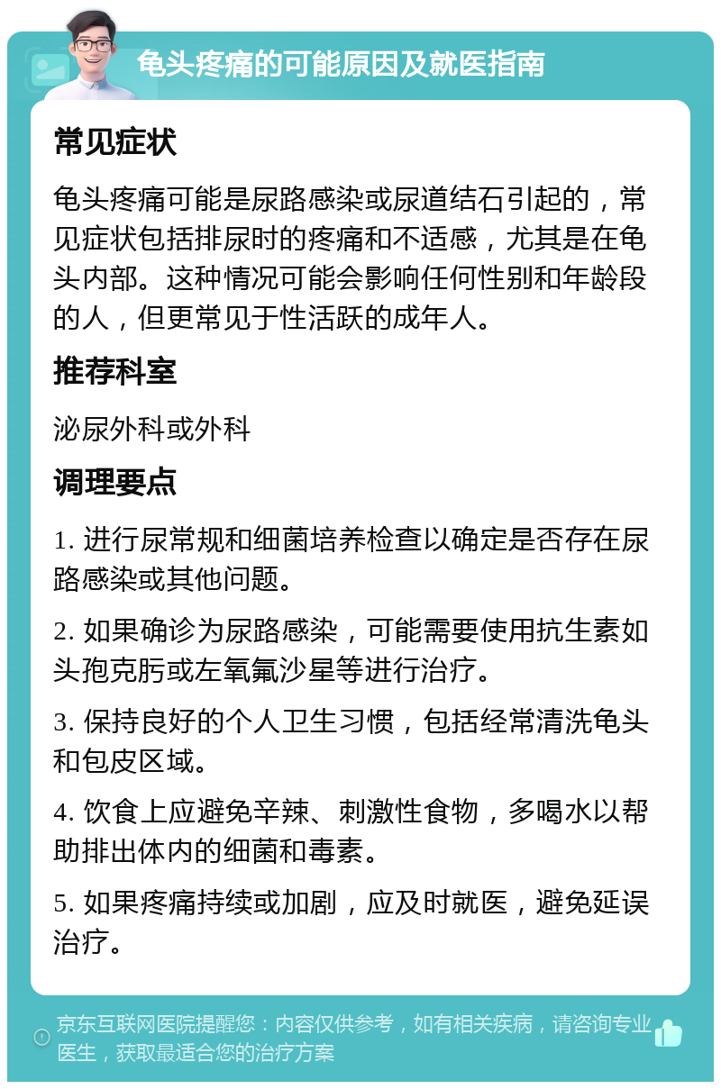 龟头疼痛的可能原因及就医指南 常见症状 龟头疼痛可能是尿路感染或尿道结石引起的，常见症状包括排尿时的疼痛和不适感，尤其是在龟头内部。这种情况可能会影响任何性别和年龄段的人，但更常见于性活跃的成年人。 推荐科室 泌尿外科或外科 调理要点 1. 进行尿常规和细菌培养检查以确定是否存在尿路感染或其他问题。 2. 如果确诊为尿路感染，可能需要使用抗生素如头孢克肟或左氧氟沙星等进行治疗。 3. 保持良好的个人卫生习惯，包括经常清洗龟头和包皮区域。 4. 饮食上应避免辛辣、刺激性食物，多喝水以帮助排出体内的细菌和毒素。 5. 如果疼痛持续或加剧，应及时就医，避免延误治疗。