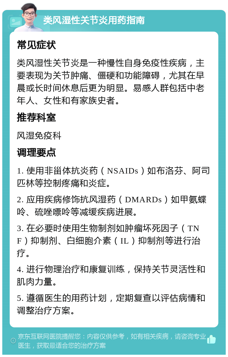 类风湿性关节炎用药指南 常见症状 类风湿性关节炎是一种慢性自身免疫性疾病，主要表现为关节肿痛、僵硬和功能障碍，尤其在早晨或长时间休息后更为明显。易感人群包括中老年人、女性和有家族史者。 推荐科室 风湿免疫科 调理要点 1. 使用非甾体抗炎药（NSAIDs）如布洛芬、阿司匹林等控制疼痛和炎症。 2. 应用疾病修饰抗风湿药（DMARDs）如甲氨蝶呤、硫唑嘌呤等减缓疾病进展。 3. 在必要时使用生物制剂如肿瘤坏死因子（TNF）抑制剂、白细胞介素（IL）抑制剂等进行治疗。 4. 进行物理治疗和康复训练，保持关节灵活性和肌肉力量。 5. 遵循医生的用药计划，定期复查以评估病情和调整治疗方案。