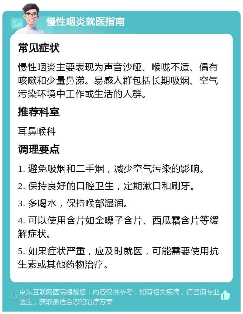 慢性咽炎就医指南 常见症状 慢性咽炎主要表现为声音沙哑、喉咙不适、偶有咳嗽和少量鼻涕。易感人群包括长期吸烟、空气污染环境中工作或生活的人群。 推荐科室 耳鼻喉科 调理要点 1. 避免吸烟和二手烟，减少空气污染的影响。 2. 保持良好的口腔卫生，定期漱口和刷牙。 3. 多喝水，保持喉部湿润。 4. 可以使用含片如金嗓子含片、西瓜霜含片等缓解症状。 5. 如果症状严重，应及时就医，可能需要使用抗生素或其他药物治疗。