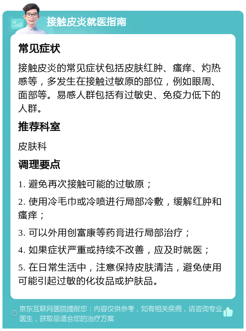 接触皮炎就医指南 常见症状 接触皮炎的常见症状包括皮肤红肿、瘙痒、灼热感等，多发生在接触过敏原的部位，例如眼周、面部等。易感人群包括有过敏史、免疫力低下的人群。 推荐科室 皮肤科 调理要点 1. 避免再次接触可能的过敏原； 2. 使用冷毛巾或冷喷进行局部冷敷，缓解红肿和瘙痒； 3. 可以外用创富康等药膏进行局部治疗； 4. 如果症状严重或持续不改善，应及时就医； 5. 在日常生活中，注意保持皮肤清洁，避免使用可能引起过敏的化妆品或护肤品。