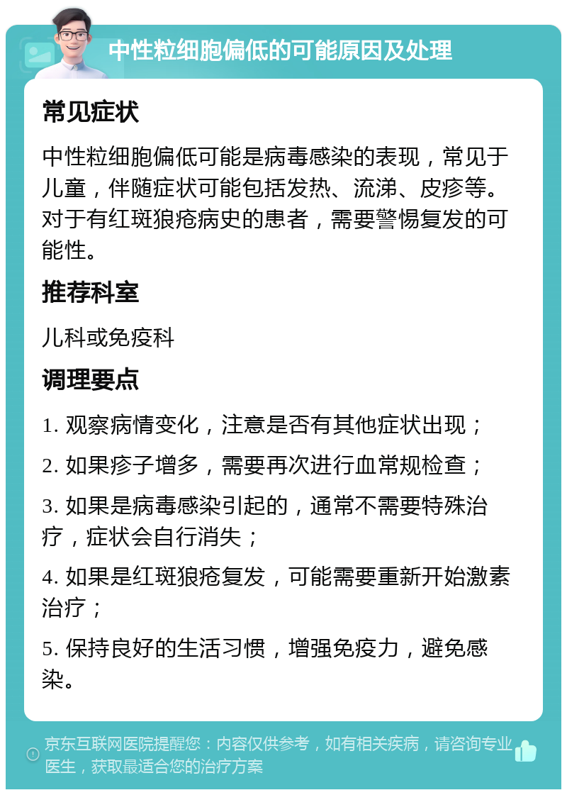 中性粒细胞偏低的可能原因及处理 常见症状 中性粒细胞偏低可能是病毒感染的表现，常见于儿童，伴随症状可能包括发热、流涕、皮疹等。对于有红斑狼疮病史的患者，需要警惕复发的可能性。 推荐科室 儿科或免疫科 调理要点 1. 观察病情变化，注意是否有其他症状出现； 2. 如果疹子增多，需要再次进行血常规检查； 3. 如果是病毒感染引起的，通常不需要特殊治疗，症状会自行消失； 4. 如果是红斑狼疮复发，可能需要重新开始激素治疗； 5. 保持良好的生活习惯，增强免疫力，避免感染。