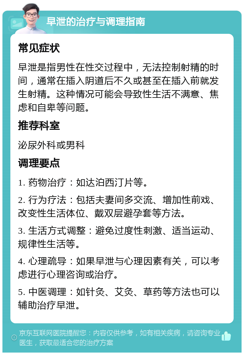 早泄的治疗与调理指南 常见症状 早泄是指男性在性交过程中，无法控制射精的时间，通常在插入阴道后不久或甚至在插入前就发生射精。这种情况可能会导致性生活不满意、焦虑和自卑等问题。 推荐科室 泌尿外科或男科 调理要点 1. 药物治疗：如达泊西汀片等。 2. 行为疗法：包括夫妻间多交流、增加性前戏、改变性生活体位、戴双层避孕套等方法。 3. 生活方式调整：避免过度性刺激、适当运动、规律性生活等。 4. 心理疏导：如果早泄与心理因素有关，可以考虑进行心理咨询或治疗。 5. 中医调理：如针灸、艾灸、草药等方法也可以辅助治疗早泄。