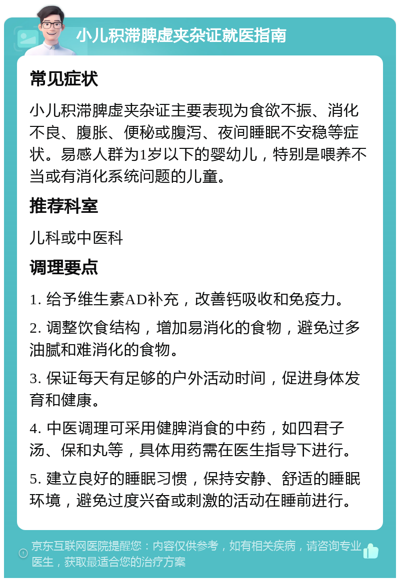 小儿积滞脾虚夹杂证就医指南 常见症状 小儿积滞脾虚夹杂证主要表现为食欲不振、消化不良、腹胀、便秘或腹泻、夜间睡眠不安稳等症状。易感人群为1岁以下的婴幼儿，特别是喂养不当或有消化系统问题的儿童。 推荐科室 儿科或中医科 调理要点 1. 给予维生素AD补充，改善钙吸收和免疫力。 2. 调整饮食结构，增加易消化的食物，避免过多油腻和难消化的食物。 3. 保证每天有足够的户外活动时间，促进身体发育和健康。 4. 中医调理可采用健脾消食的中药，如四君子汤、保和丸等，具体用药需在医生指导下进行。 5. 建立良好的睡眠习惯，保持安静、舒适的睡眠环境，避免过度兴奋或刺激的活动在睡前进行。