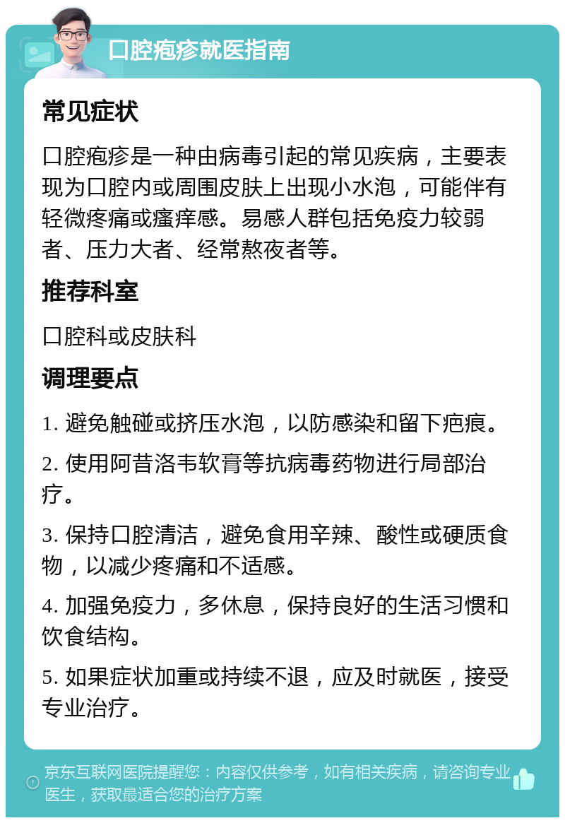 口腔疱疹就医指南 常见症状 口腔疱疹是一种由病毒引起的常见疾病，主要表现为口腔内或周围皮肤上出现小水泡，可能伴有轻微疼痛或瘙痒感。易感人群包括免疫力较弱者、压力大者、经常熬夜者等。 推荐科室 口腔科或皮肤科 调理要点 1. 避免触碰或挤压水泡，以防感染和留下疤痕。 2. 使用阿昔洛韦软膏等抗病毒药物进行局部治疗。 3. 保持口腔清洁，避免食用辛辣、酸性或硬质食物，以减少疼痛和不适感。 4. 加强免疫力，多休息，保持良好的生活习惯和饮食结构。 5. 如果症状加重或持续不退，应及时就医，接受专业治疗。