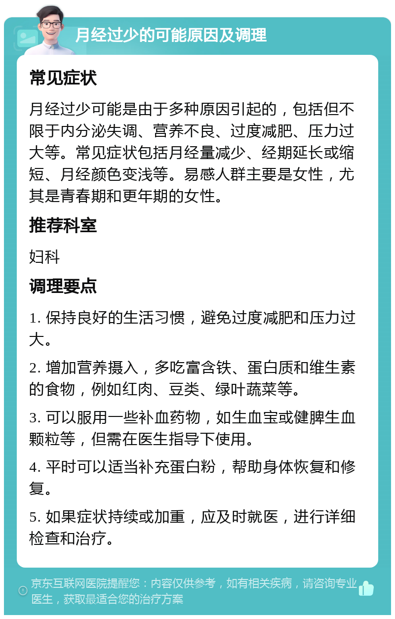 月经过少的可能原因及调理 常见症状 月经过少可能是由于多种原因引起的，包括但不限于内分泌失调、营养不良、过度减肥、压力过大等。常见症状包括月经量减少、经期延长或缩短、月经颜色变浅等。易感人群主要是女性，尤其是青春期和更年期的女性。 推荐科室 妇科 调理要点 1. 保持良好的生活习惯，避免过度减肥和压力过大。 2. 增加营养摄入，多吃富含铁、蛋白质和维生素的食物，例如红肉、豆类、绿叶蔬菜等。 3. 可以服用一些补血药物，如生血宝或健脾生血颗粒等，但需在医生指导下使用。 4. 平时可以适当补充蛋白粉，帮助身体恢复和修复。 5. 如果症状持续或加重，应及时就医，进行详细检查和治疗。