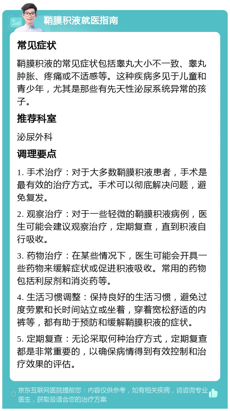 鞘膜积液就医指南 常见症状 鞘膜积液的常见症状包括睾丸大小不一致、睾丸肿胀、疼痛或不适感等。这种疾病多见于儿童和青少年，尤其是那些有先天性泌尿系统异常的孩子。 推荐科室 泌尿外科 调理要点 1. 手术治疗：对于大多数鞘膜积液患者，手术是最有效的治疗方式。手术可以彻底解决问题，避免复发。 2. 观察治疗：对于一些轻微的鞘膜积液病例，医生可能会建议观察治疗，定期复查，直到积液自行吸收。 3. 药物治疗：在某些情况下，医生可能会开具一些药物来缓解症状或促进积液吸收。常用的药物包括利尿剂和消炎药等。 4. 生活习惯调整：保持良好的生活习惯，避免过度劳累和长时间站立或坐着，穿着宽松舒适的内裤等，都有助于预防和缓解鞘膜积液的症状。 5. 定期复查：无论采取何种治疗方式，定期复查都是非常重要的，以确保病情得到有效控制和治疗效果的评估。