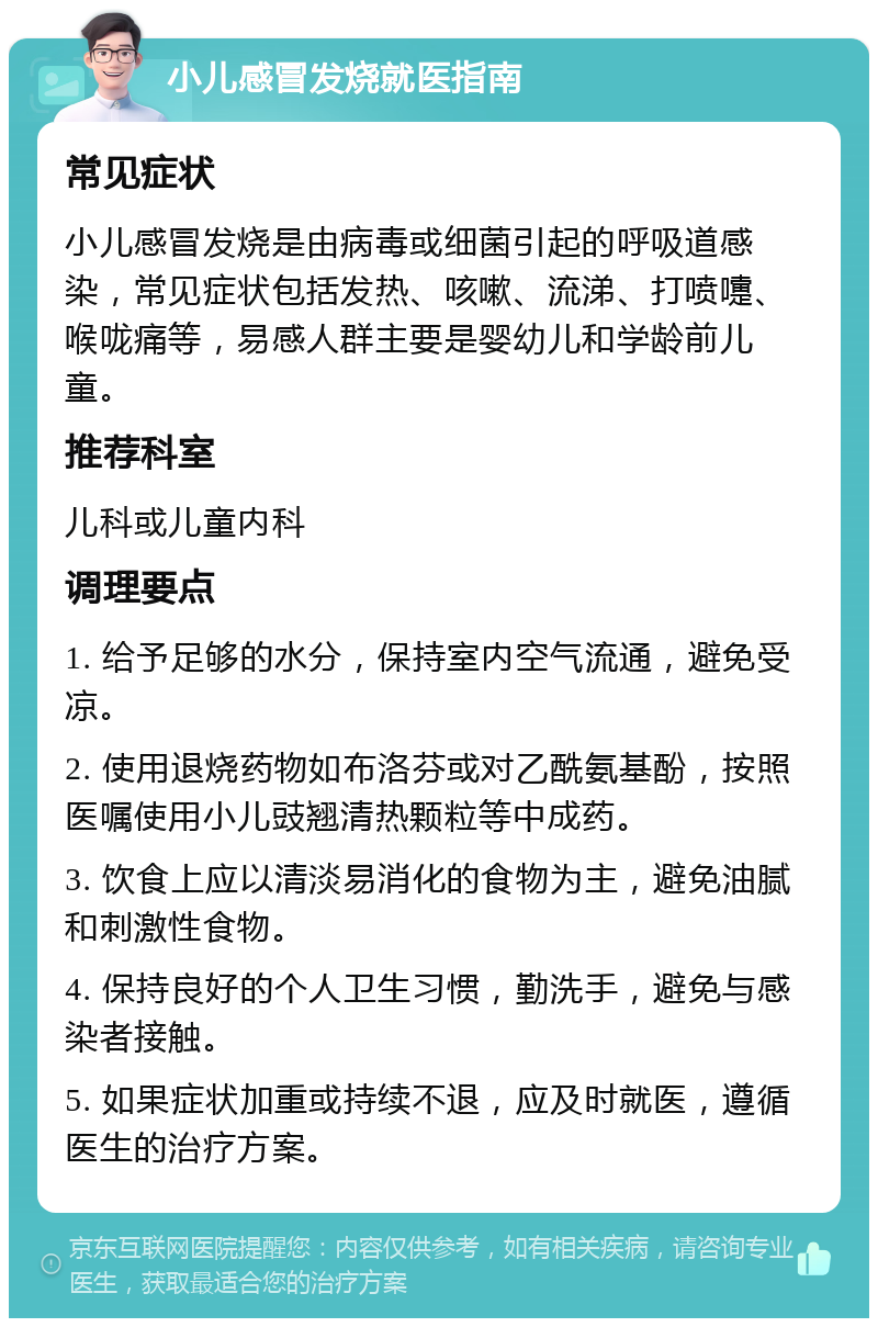 小儿感冒发烧就医指南 常见症状 小儿感冒发烧是由病毒或细菌引起的呼吸道感染，常见症状包括发热、咳嗽、流涕、打喷嚏、喉咙痛等，易感人群主要是婴幼儿和学龄前儿童。 推荐科室 儿科或儿童内科 调理要点 1. 给予足够的水分，保持室内空气流通，避免受凉。 2. 使用退烧药物如布洛芬或对乙酰氨基酚，按照医嘱使用小儿豉翘清热颗粒等中成药。 3. 饮食上应以清淡易消化的食物为主，避免油腻和刺激性食物。 4. 保持良好的个人卫生习惯，勤洗手，避免与感染者接触。 5. 如果症状加重或持续不退，应及时就医，遵循医生的治疗方案。