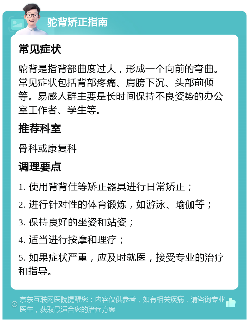 驼背矫正指南 常见症状 驼背是指背部曲度过大，形成一个向前的弯曲。常见症状包括背部疼痛、肩膀下沉、头部前倾等。易感人群主要是长时间保持不良姿势的办公室工作者、学生等。 推荐科室 骨科或康复科 调理要点 1. 使用背背佳等矫正器具进行日常矫正； 2. 进行针对性的体育锻炼，如游泳、瑜伽等； 3. 保持良好的坐姿和站姿； 4. 适当进行按摩和理疗； 5. 如果症状严重，应及时就医，接受专业的治疗和指导。