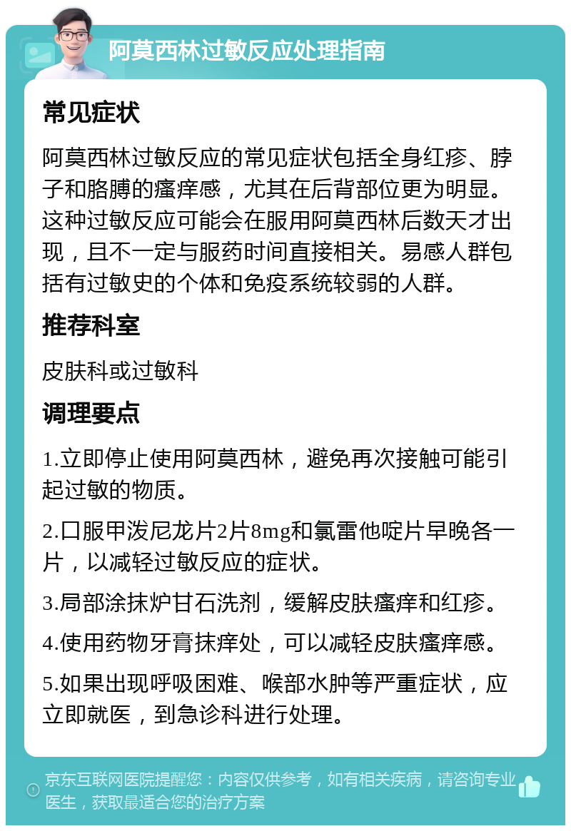 阿莫西林过敏反应处理指南 常见症状 阿莫西林过敏反应的常见症状包括全身红疹、脖子和胳膊的瘙痒感，尤其在后背部位更为明显。这种过敏反应可能会在服用阿莫西林后数天才出现，且不一定与服药时间直接相关。易感人群包括有过敏史的个体和免疫系统较弱的人群。 推荐科室 皮肤科或过敏科 调理要点 1.立即停止使用阿莫西林，避免再次接触可能引起过敏的物质。 2.口服甲泼尼龙片2片8mg和氯雷他啶片早晚各一片，以减轻过敏反应的症状。 3.局部涂抹炉甘石洗剂，缓解皮肤瘙痒和红疹。 4.使用药物牙膏抹痒处，可以减轻皮肤瘙痒感。 5.如果出现呼吸困难、喉部水肿等严重症状，应立即就医，到急诊科进行处理。