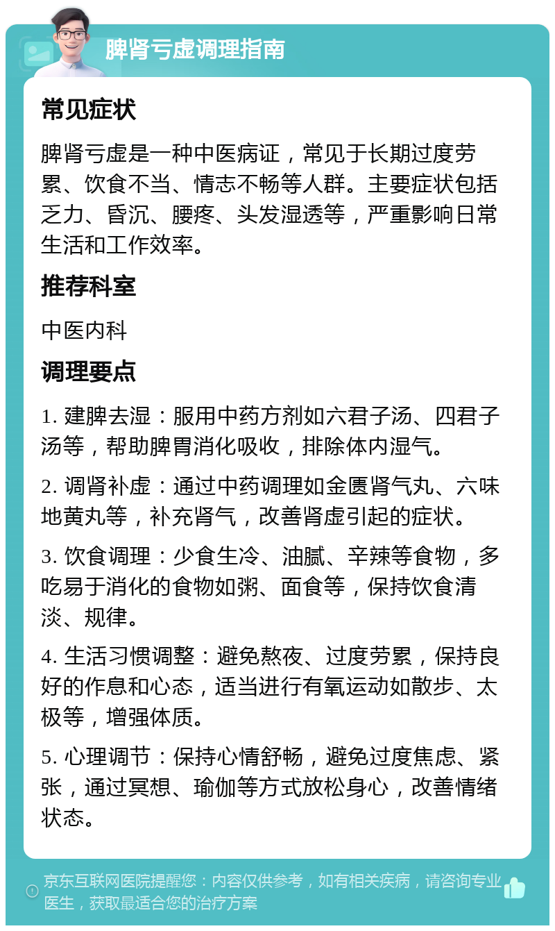 脾肾亏虚调理指南 常见症状 脾肾亏虚是一种中医病证，常见于长期过度劳累、饮食不当、情志不畅等人群。主要症状包括乏力、昏沉、腰疼、头发湿透等，严重影响日常生活和工作效率。 推荐科室 中医内科 调理要点 1. 建脾去湿：服用中药方剂如六君子汤、四君子汤等，帮助脾胃消化吸收，排除体内湿气。 2. 调肾补虚：通过中药调理如金匮肾气丸、六味地黄丸等，补充肾气，改善肾虚引起的症状。 3. 饮食调理：少食生冷、油腻、辛辣等食物，多吃易于消化的食物如粥、面食等，保持饮食清淡、规律。 4. 生活习惯调整：避免熬夜、过度劳累，保持良好的作息和心态，适当进行有氧运动如散步、太极等，增强体质。 5. 心理调节：保持心情舒畅，避免过度焦虑、紧张，通过冥想、瑜伽等方式放松身心，改善情绪状态。