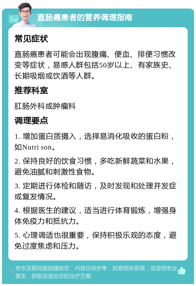 直肠癌患者的营养调理指南 常见症状 直肠癌患者可能会出现腹痛、便血、排便习惯改变等症状，易感人群包括50岁以上、有家族史、长期吸烟或饮酒等人群。 推荐科室 肛肠外科或肿瘤科 调理要点 1. 增加蛋白质摄入，选择易消化吸收的蛋白粉，如Nutri son。 2. 保持良好的饮食习惯，多吃新鲜蔬菜和水果，避免油腻和刺激性食物。 3. 定期进行体检和随访，及时发现和处理并发症或复发情况。 4. 根据医生的建议，适当进行体育锻炼，增强身体免疫力和抵抗力。 5. 心理调适也很重要，保持积极乐观的态度，避免过度焦虑和压力。