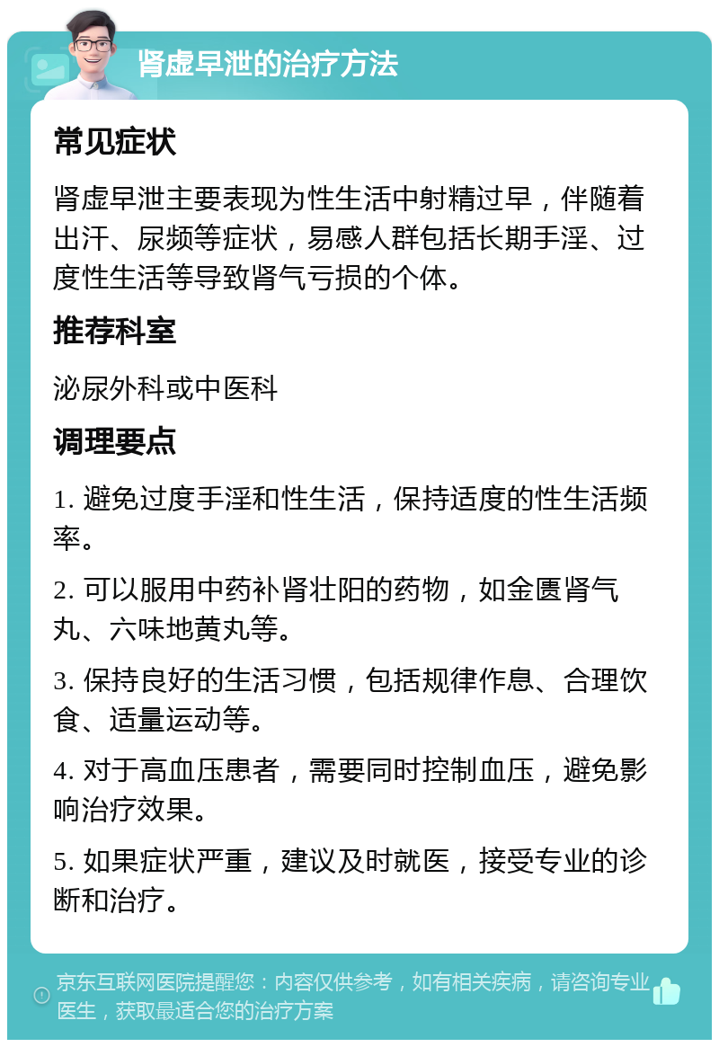 肾虚早泄的治疗方法 常见症状 肾虚早泄主要表现为性生活中射精过早，伴随着出汗、尿频等症状，易感人群包括长期手淫、过度性生活等导致肾气亏损的个体。 推荐科室 泌尿外科或中医科 调理要点 1. 避免过度手淫和性生活，保持适度的性生活频率。 2. 可以服用中药补肾壮阳的药物，如金匮肾气丸、六味地黄丸等。 3. 保持良好的生活习惯，包括规律作息、合理饮食、适量运动等。 4. 对于高血压患者，需要同时控制血压，避免影响治疗效果。 5. 如果症状严重，建议及时就医，接受专业的诊断和治疗。