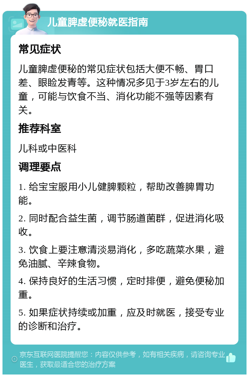 儿童脾虚便秘就医指南 常见症状 儿童脾虚便秘的常见症状包括大便不畅、胃口差、眼睑发青等。这种情况多见于3岁左右的儿童，可能与饮食不当、消化功能不强等因素有关。 推荐科室 儿科或中医科 调理要点 1. 给宝宝服用小儿健脾颗粒，帮助改善脾胃功能。 2. 同时配合益生菌，调节肠道菌群，促进消化吸收。 3. 饮食上要注意清淡易消化，多吃蔬菜水果，避免油腻、辛辣食物。 4. 保持良好的生活习惯，定时排便，避免便秘加重。 5. 如果症状持续或加重，应及时就医，接受专业的诊断和治疗。