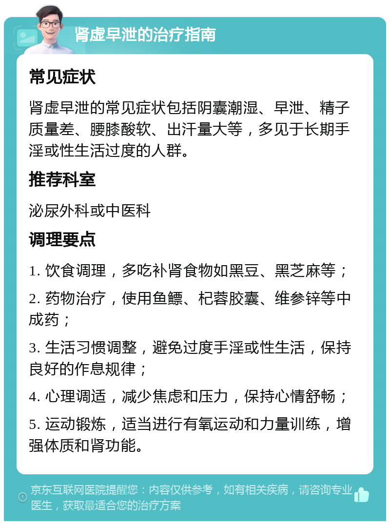 肾虚早泄的治疗指南 常见症状 肾虚早泄的常见症状包括阴囊潮湿、早泄、精子质量差、腰膝酸软、出汗量大等，多见于长期手淫或性生活过度的人群。 推荐科室 泌尿外科或中医科 调理要点 1. 饮食调理，多吃补肾食物如黑豆、黑芝麻等； 2. 药物治疗，使用鱼鳔、杞蓉胶囊、维参锌等中成药； 3. 生活习惯调整，避免过度手淫或性生活，保持良好的作息规律； 4. 心理调适，减少焦虑和压力，保持心情舒畅； 5. 运动锻炼，适当进行有氧运动和力量训练，增强体质和肾功能。