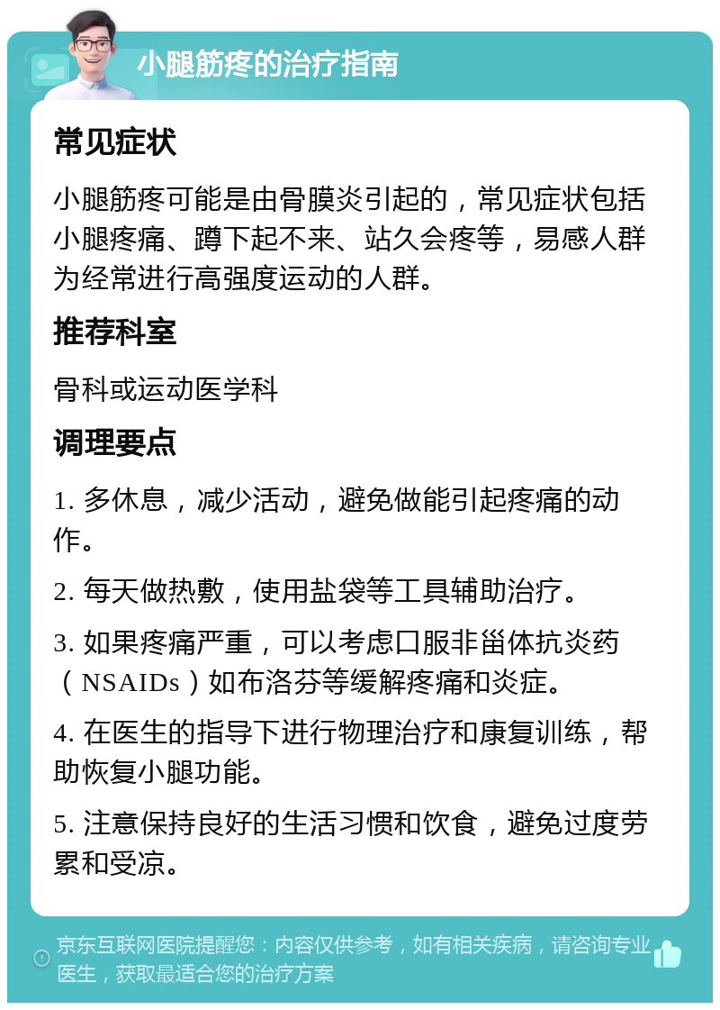 小腿筋疼的治疗指南 常见症状 小腿筋疼可能是由骨膜炎引起的，常见症状包括小腿疼痛、蹲下起不来、站久会疼等，易感人群为经常进行高强度运动的人群。 推荐科室 骨科或运动医学科 调理要点 1. 多休息，减少活动，避免做能引起疼痛的动作。 2. 每天做热敷，使用盐袋等工具辅助治疗。 3. 如果疼痛严重，可以考虑口服非甾体抗炎药（NSAIDs）如布洛芬等缓解疼痛和炎症。 4. 在医生的指导下进行物理治疗和康复训练，帮助恢复小腿功能。 5. 注意保持良好的生活习惯和饮食，避免过度劳累和受凉。