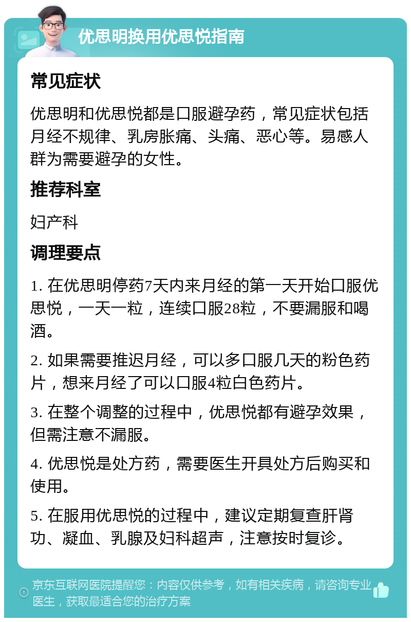 优思明换用优思悦指南 常见症状 优思明和优思悦都是口服避孕药，常见症状包括月经不规律、乳房胀痛、头痛、恶心等。易感人群为需要避孕的女性。 推荐科室 妇产科 调理要点 1. 在优思明停药7天内来月经的第一天开始口服优思悦，一天一粒，连续口服28粒，不要漏服和喝酒。 2. 如果需要推迟月经，可以多口服几天的粉色药片，想来月经了可以口服4粒白色药片。 3. 在整个调整的过程中，优思悦都有避孕效果，但需注意不漏服。 4. 优思悦是处方药，需要医生开具处方后购买和使用。 5. 在服用优思悦的过程中，建议定期复查肝肾功、凝血、乳腺及妇科超声，注意按时复诊。