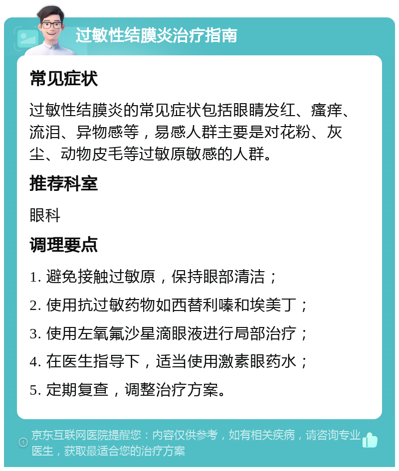 过敏性结膜炎治疗指南 常见症状 过敏性结膜炎的常见症状包括眼睛发红、瘙痒、流泪、异物感等，易感人群主要是对花粉、灰尘、动物皮毛等过敏原敏感的人群。 推荐科室 眼科 调理要点 1. 避免接触过敏原，保持眼部清洁； 2. 使用抗过敏药物如西替利嗪和埃美丁； 3. 使用左氧氟沙星滴眼液进行局部治疗； 4. 在医生指导下，适当使用激素眼药水； 5. 定期复查，调整治疗方案。