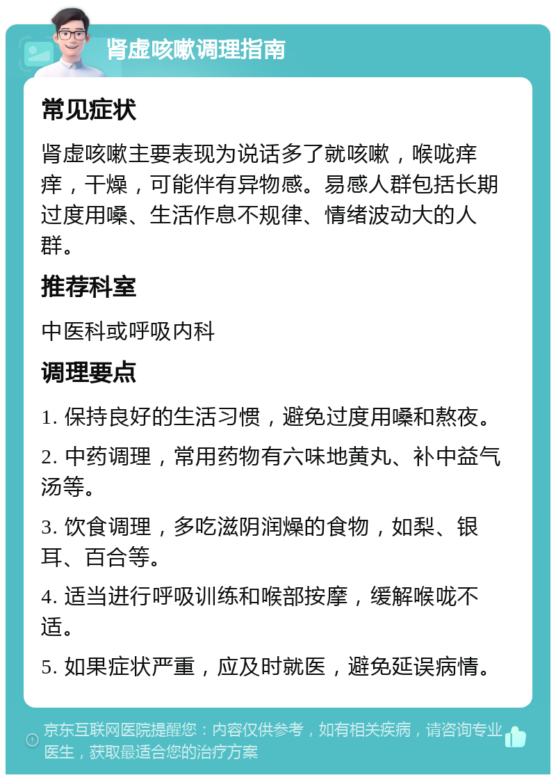 肾虚咳嗽调理指南 常见症状 肾虚咳嗽主要表现为说话多了就咳嗽，喉咙痒痒，干燥，可能伴有异物感。易感人群包括长期过度用嗓、生活作息不规律、情绪波动大的人群。 推荐科室 中医科或呼吸内科 调理要点 1. 保持良好的生活习惯，避免过度用嗓和熬夜。 2. 中药调理，常用药物有六味地黄丸、补中益气汤等。 3. 饮食调理，多吃滋阴润燥的食物，如梨、银耳、百合等。 4. 适当进行呼吸训练和喉部按摩，缓解喉咙不适。 5. 如果症状严重，应及时就医，避免延误病情。