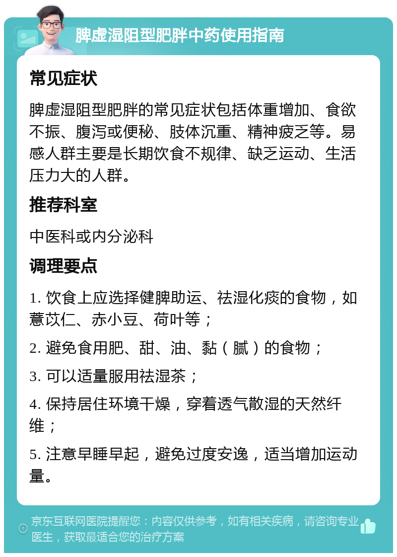 脾虚湿阻型肥胖中药使用指南 常见症状 脾虚湿阻型肥胖的常见症状包括体重增加、食欲不振、腹泻或便秘、肢体沉重、精神疲乏等。易感人群主要是长期饮食不规律、缺乏运动、生活压力大的人群。 推荐科室 中医科或内分泌科 调理要点 1. 饮食上应选择健脾助运、祛湿化痰的食物，如薏苡仁、赤小豆、荷叶等； 2. 避免食用肥、甜、油、黏（腻）的食物； 3. 可以适量服用祛湿茶； 4. 保持居住环境干燥，穿着透气散湿的天然纤维； 5. 注意早睡早起，避免过度安逸，适当增加运动量。