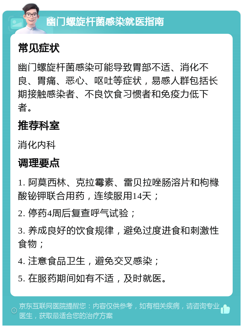 幽门螺旋杆菌感染就医指南 常见症状 幽门螺旋杆菌感染可能导致胃部不适、消化不良、胃痛、恶心、呕吐等症状，易感人群包括长期接触感染者、不良饮食习惯者和免疫力低下者。 推荐科室 消化内科 调理要点 1. 阿莫西林、克拉霉素、雷贝拉唑肠溶片和枸橼酸铋钾联合用药，连续服用14天； 2. 停药4周后复查呼气试验； 3. 养成良好的饮食规律，避免过度进食和刺激性食物； 4. 注意食品卫生，避免交叉感染； 5. 在服药期间如有不适，及时就医。