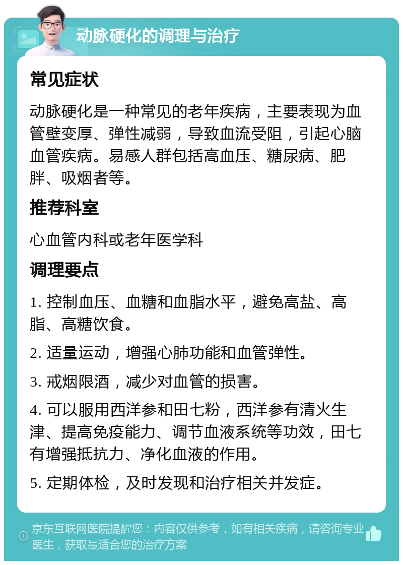 动脉硬化的调理与治疗 常见症状 动脉硬化是一种常见的老年疾病，主要表现为血管壁变厚、弹性减弱，导致血流受阻，引起心脑血管疾病。易感人群包括高血压、糖尿病、肥胖、吸烟者等。 推荐科室 心血管内科或老年医学科 调理要点 1. 控制血压、血糖和血脂水平，避免高盐、高脂、高糖饮食。 2. 适量运动，增强心肺功能和血管弹性。 3. 戒烟限酒，减少对血管的损害。 4. 可以服用西洋参和田七粉，西洋参有清火生津、提高免疫能力、调节血液系统等功效，田七有增强抵抗力、净化血液的作用。 5. 定期体检，及时发现和治疗相关并发症。